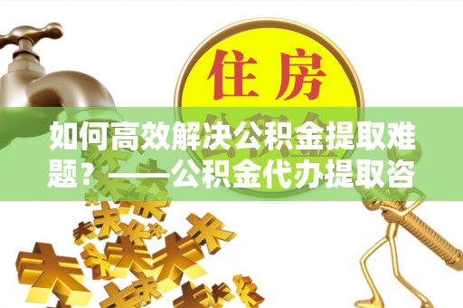 易县如何高效解决公积金提取难题？——公积金代办提取咨询服务全解析