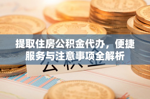 易县提取住房公积金代办，便捷服务与注意事项全解析