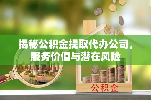 易县揭秘公积金提取代办公司，服务价值与潜在风险