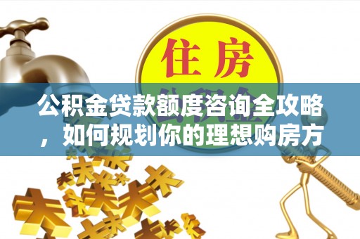 易县公积金贷款额度咨询全攻略，如何规划你的理想购房方案