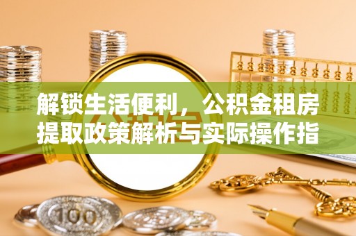 易县解锁生活便利，公积金租房提取政策解析与实际操作指南