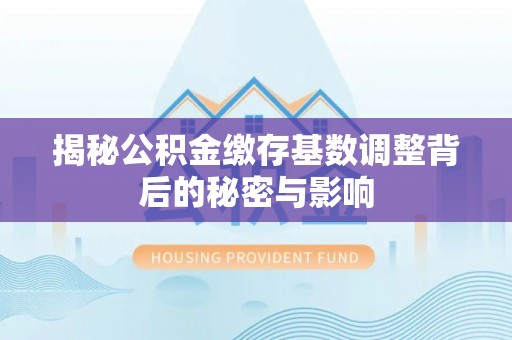 易县揭秘公积金缴存基数调整背后的秘密与影响