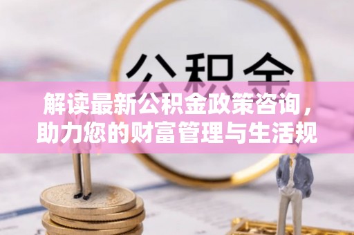 易县解读最新公积金政策咨询，助力您的财富管理与生活规划