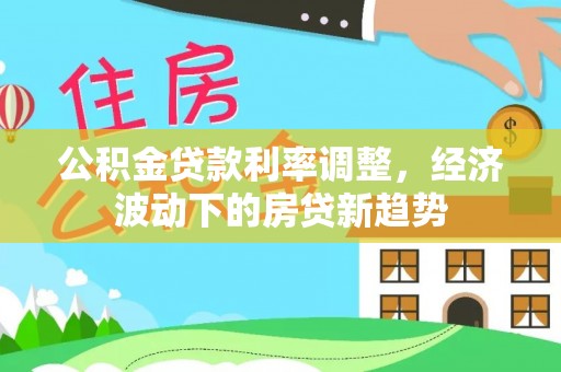 易县公积金贷款利率调整，经济波动下的房贷新趋势