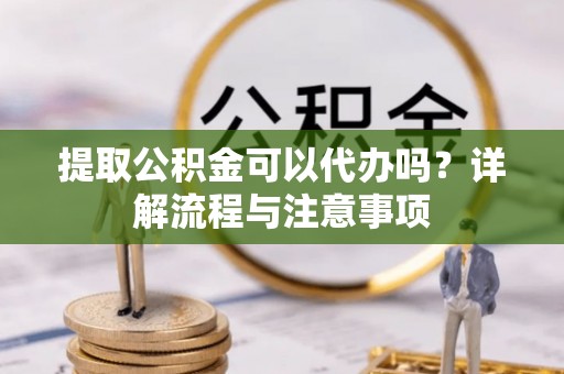 易县提取公积金可以代办吗？详解流程与注意事项