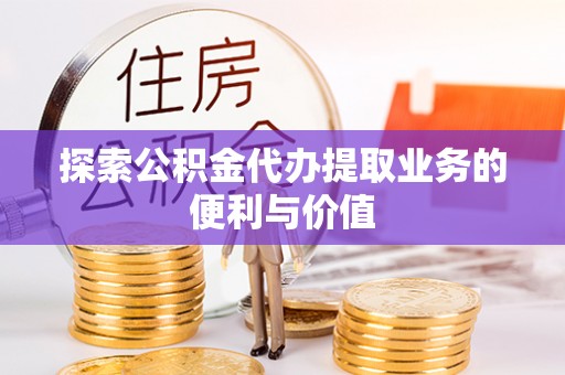 易县探索公积金代办提取业务的便利与价值
