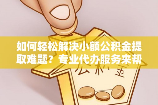 易县如何轻松解决小额公积金提取难题？专业代办服务来帮忙