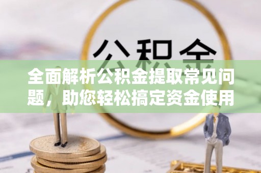 易县全面解析公积金提取常见问题，助您轻松搞定资金使用