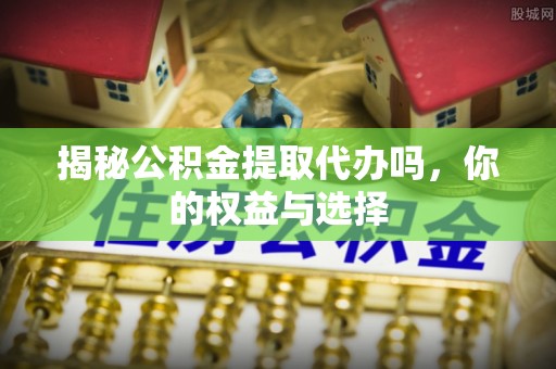 易县揭秘公积金提取代办吗，你的权益与选择