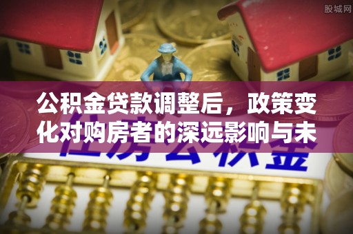 易县公积金贷款调整后，政策变化对购房者的深远影响与未来趋势分析