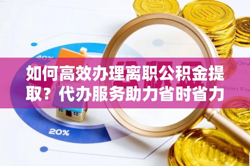 易县如何高效办理离职公积金提取？代办服务助力省时省力