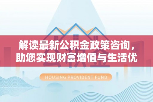 易县解读最新公积金政策咨询，助您实现财富增值与生活优化