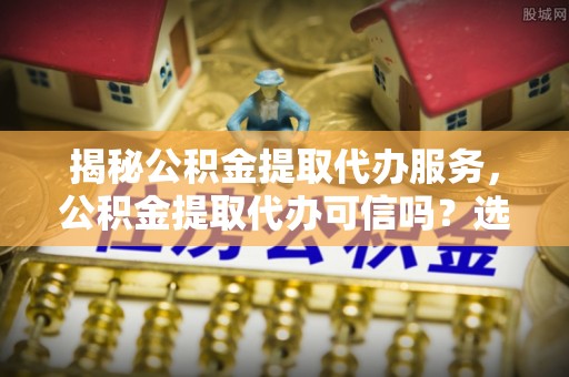 易县揭秘公积金提取代办服务，公积金提取代办可信吗？选择前你需要知道的真相