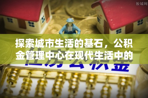 易县探索城市生活的基石，公积金管理中心在现代生活中的重要角色
