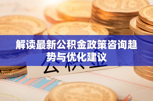 易县解读最新公积金政策咨询趋势与优化建议