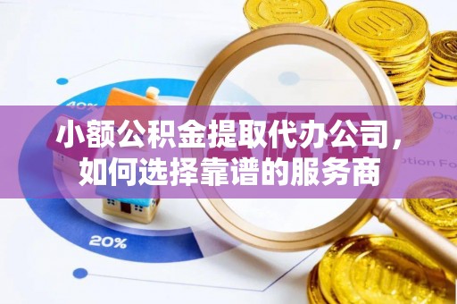 易县小额公积金提取代办公司，如何选择靠谱的服务商
