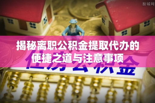 易县揭秘离职公积金提取代办的便捷之道与注意事项