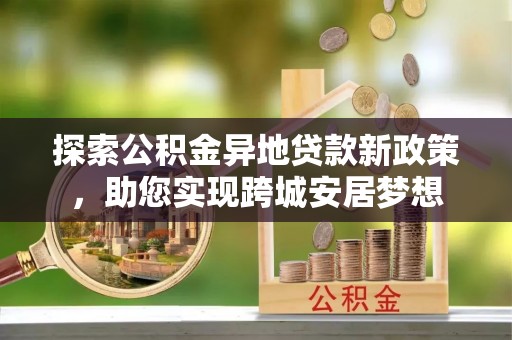易县探索公积金异地贷款新政策，助您实现跨城安居梦想