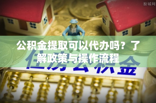 易县公积金提取可以代办吗？了解政策与操作流程
