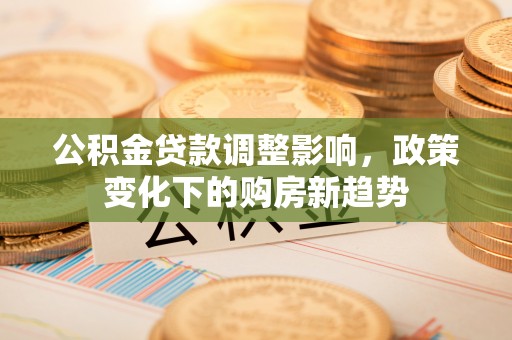 易县公积金贷款调整影响，政策变化下的购房新趋势
