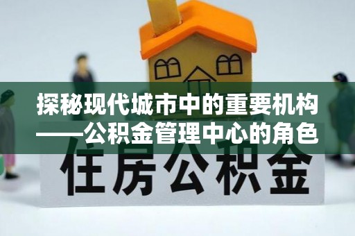 易县探秘现代城市中的重要机构——公积金管理中心的角色与使命