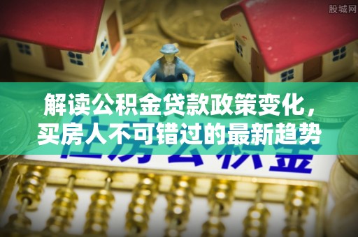 易县解读公积金贷款政策变化，买房人不可错过的最新趋势