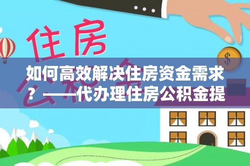 易县如何高效解决住房资金需求？——代办理住房公积金提取服务全解析