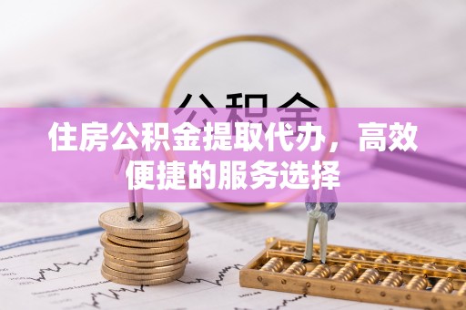 易县住房公积金提取代办，高效便捷的服务选择