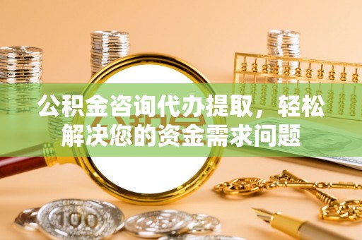 易县公积金咨询代办提取，轻松解决您的资金需求问题