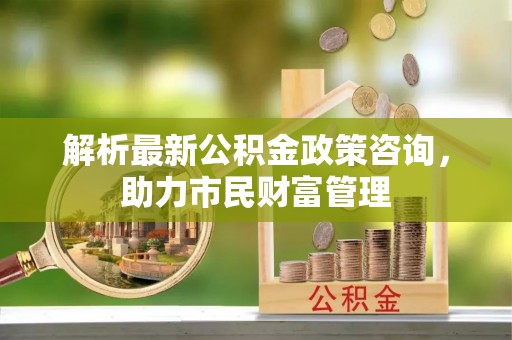 易县解析最新公积金政策咨询，助力市民财富管理