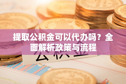 易县提取公积金可以代办吗？全面解析政策与流程