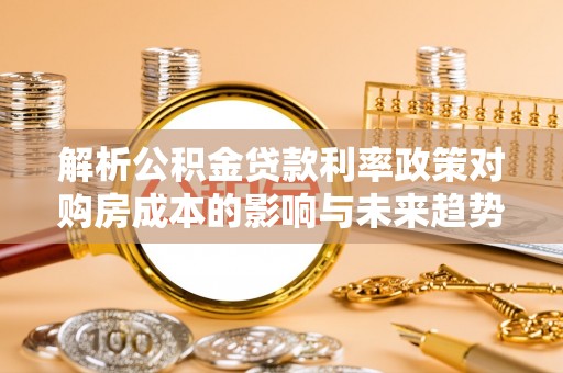 易县解析公积金贷款利率政策对购房成本的影响与未来趋势