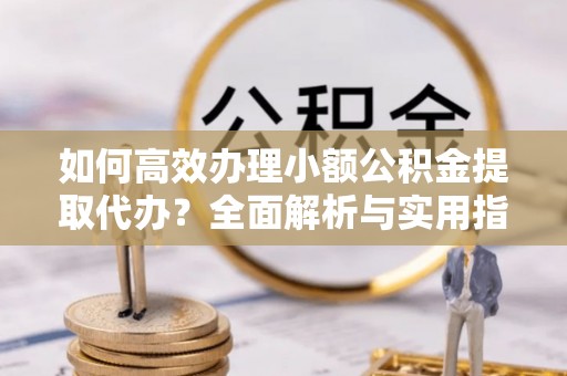 易县如何高效办理小额公积金提取代办？全面解析与实用指南