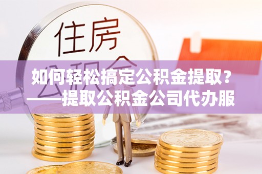 易县如何轻松搞定公积金提取？——提取公积金公司代办服务全解析