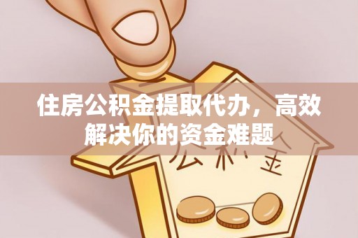 易县住房公积金提取代办，高效解决你的资金难题