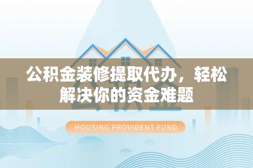易县公积金装修提取代办，轻松解决你的资金难题