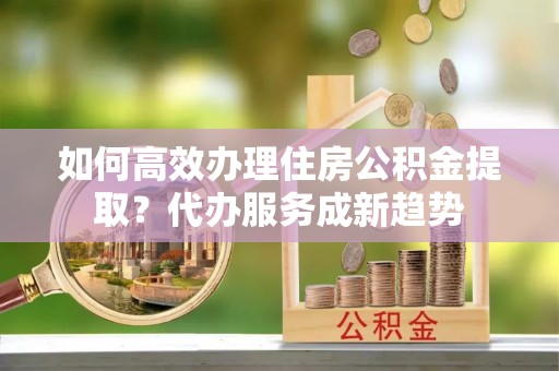 易县如何高效办理住房公积金提取？代办服务成新趋势