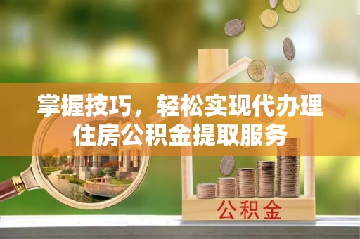易县掌握技巧，轻松实现代办理住房公积金提取服务