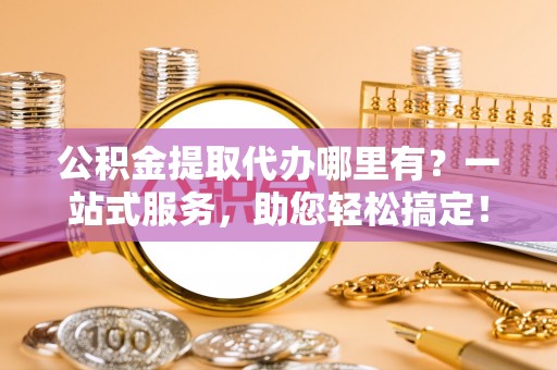 易县公积金提取代办哪里有？一站式服务，助您轻松搞定！