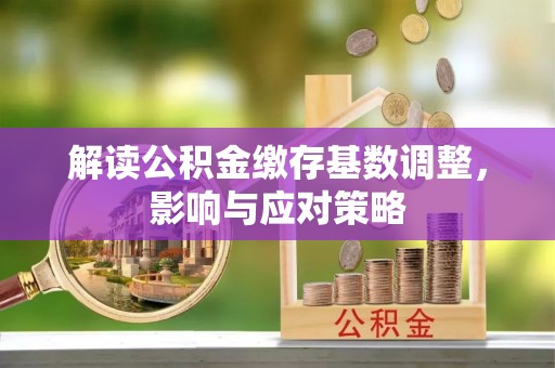 易县解读公积金缴存基数调整，影响与应对策略