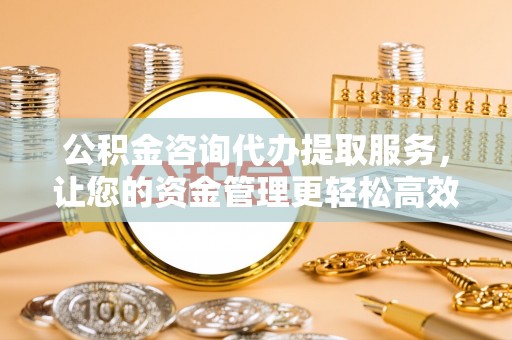 易县公积金咨询代办提取服务，让您的资金管理更轻松高效