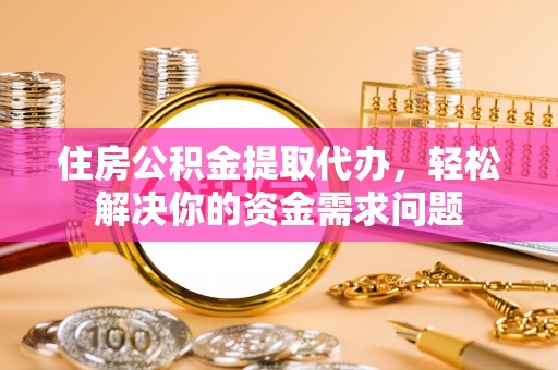 易县住房公积金提取代办，轻松解决你的资金需求问题