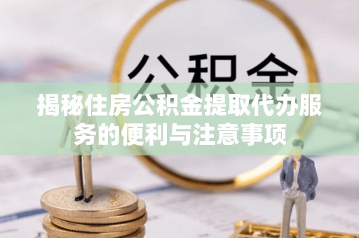 易县揭秘住房公积金提取代办服务的便利与注意事项
