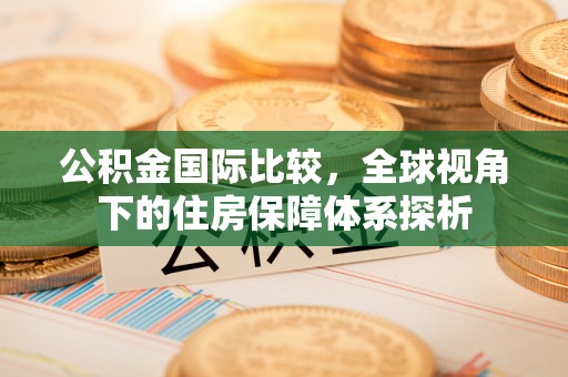 易县公积金国际比较，全球视角下的住房保障体系探析