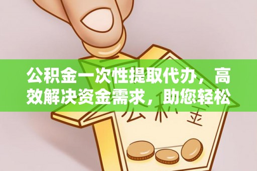 易县公积金一次性提取代办，高效解决资金需求，助您轻松应对生活难题