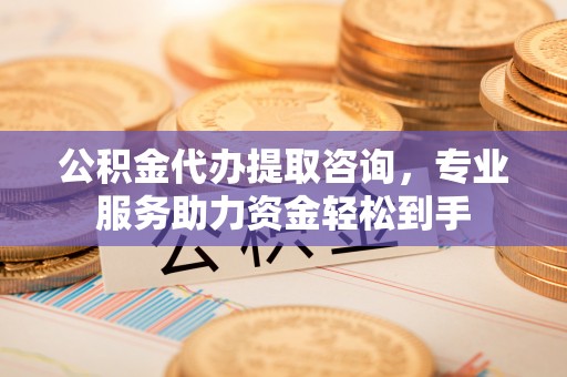 易县公积金代办提取咨询，专业服务助力资金轻松到手