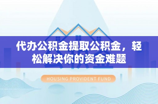 易县代办公积金提取公积金，轻松解决你的资金难题