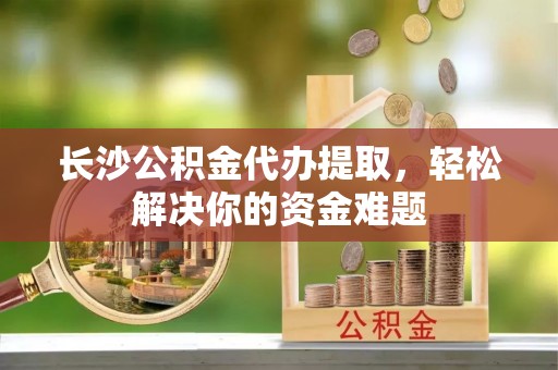 易县长沙公积金代办提取，轻松解决你的资金难题