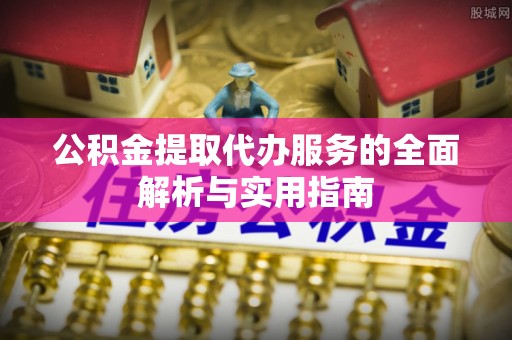 易县公积金提取代办服务的全面解析与实用指南