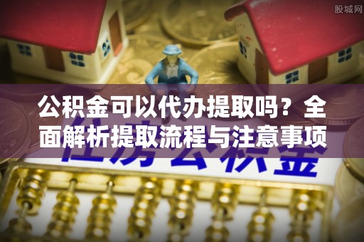 易县公积金可以代办提取吗？全面解析提取流程与注意事项